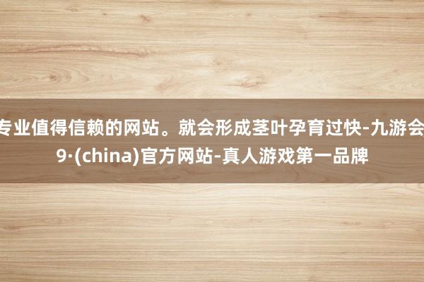 专业值得信赖的网站。就会形成茎叶孕育过快-九游会J9·(china)官方网站-真人游戏第一品牌