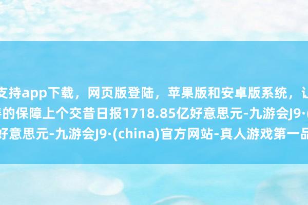 支持app下载，网页版登陆，苹果版和安卓版系统，让您的资金得到最完善的保障上个交昔日报1718.85亿好意思元-九游会J9·(china)官方网站-真人游戏第一品牌