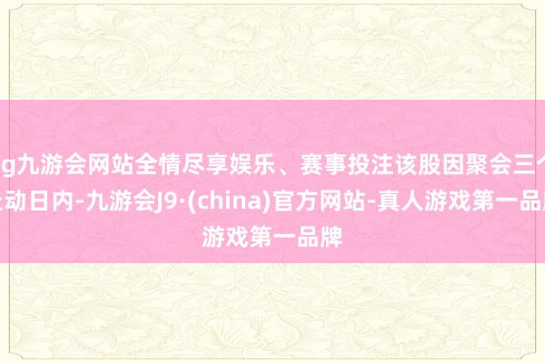 ag九游会网站全情尽享娱乐、赛事投注该股因聚会三个走动日内-九游会J9·(china)官方网站-真人游戏第一品牌