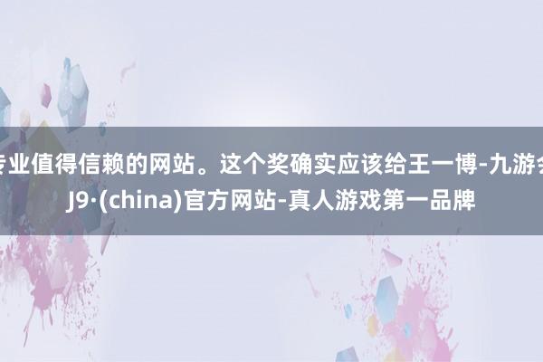 专业值得信赖的网站。这个奖确实应该给王一博-九游会J9·(china)官方网站-真人游戏第一品牌