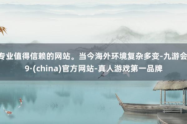 专业值得信赖的网站。当今海外环境复杂多变-九游会J9·(china)官方网站-真人游戏第一品牌