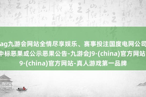 ag九游会网站全情尽享娱乐、赛事投注国度电网公司过头他公司发布了中标恶果或公示恶果公告-九游会J9·(china)官方网站-真人游戏第一品牌