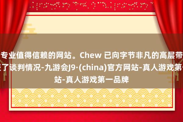 专业值得信赖的网站。Chew 已向字节非凡的高层带领通报了谈判情况-九游会J9·(china)官方网站-真人游戏第一品牌