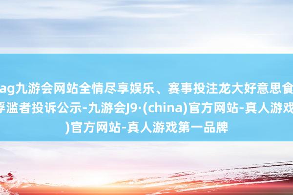 ag九游会网站全情尽享娱乐、赛事投注龙大好意思食新增1件浮滥者投诉公示-九游会J9·(china)官方网站-真人游戏第一品牌