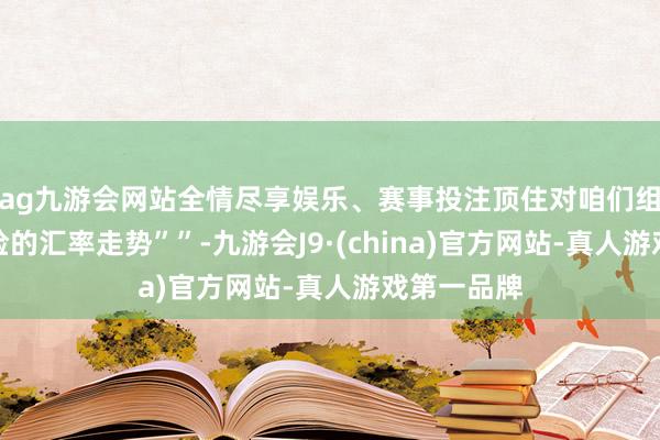 ag九游会网站全情尽享娱乐、赛事投注顶住对咱们组成高大风险的汇率走势””-九游会J9·(china)官方网站-真人游戏第一品牌