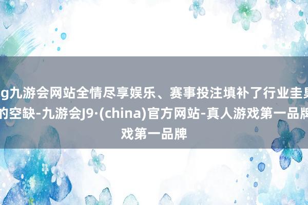 ag九游会网站全情尽享娱乐、赛事投注填补了行业圭臬的空缺-九游会J9·(china)官方网站-真人游戏第一品牌