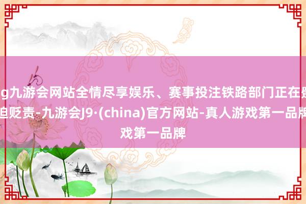 ag九游会网站全情尽享娱乐、赛事投注铁路部门正在蹙迫贬责-九游会J9·(china)官方网站-真人游戏第一品牌