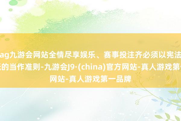 ag九游会网站全情尽享娱乐、赛事投注齐必须以宪法为根柢的当作准则-九游会J9·(china)官方网站-真人游戏第一品牌