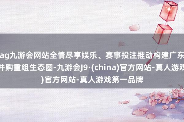 ag九游会网站全情尽享娱乐、赛事投注推动构建广东成本市集并购重组生态圈-九游会J9·(china)官方网站-真人游戏第一品牌