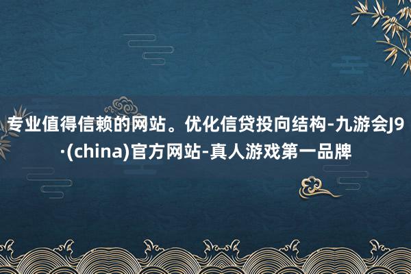 专业值得信赖的网站。　　优化信贷投向结构-九游会J9·(china)官方网站-真人游戏第一品牌