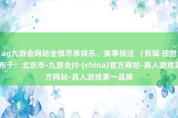 ag九游会网站全情尽享娱乐、赛事投注 （剪辑 任世碧） 发布于：北京市-九游会J9·(china)官方网站-真人游戏第一品牌