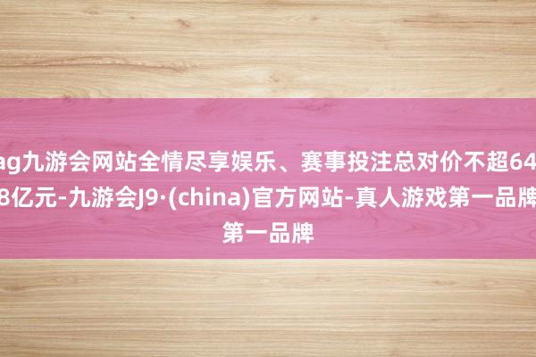 ag九游会网站全情尽享娱乐、赛事投注总对价不超64.8亿元-九游会J9·(china)官方网站-真人游戏第一品牌