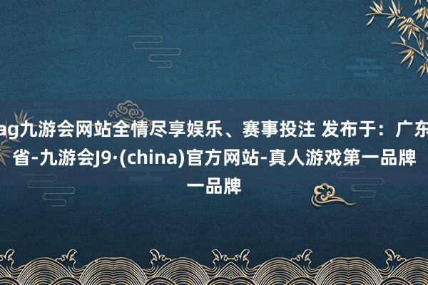 ag九游会网站全情尽享娱乐、赛事投注 发布于：广东省-九游会J9·(china)官方网站-真人游戏第一品牌