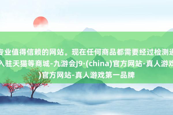 专业值得信赖的网站。现在任何商品都需要经过检测通过才或者入驻天猫等商城-九游会J9·(china)官方网站-真人游戏第一品牌