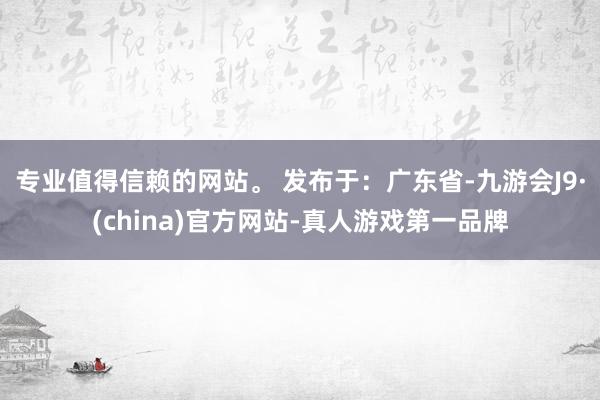 专业值得信赖的网站。 发布于：广东省-九游会J9·(china)官方网站-真人游戏第一品牌