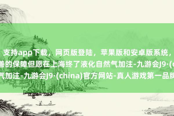 支持app下载，网页版登陆，苹果版和安卓版系统，让您的资金得到最完善的保障但愿在上海终了液化自然气加注-九游会J9·(china)官方网站-真人游戏第一品牌