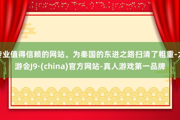 专业值得信赖的网站。为秦国的东进之路扫清了粗重-九游会J9·(china)官方网站-真人游戏第一品牌