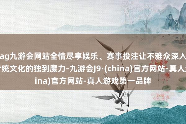 ag九游会网站全情尽享娱乐、赛事投注让不雅众深入感受到中国传统文化的独到魔力-九游会J9·(china)官方网站-真人游戏第一品牌