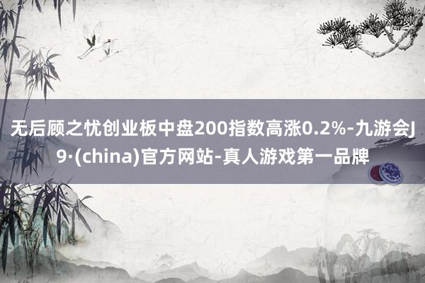 无后顾之忧创业板中盘200指数高涨0.2%-九游会J9·(china)官方网站-真人游戏第一品牌