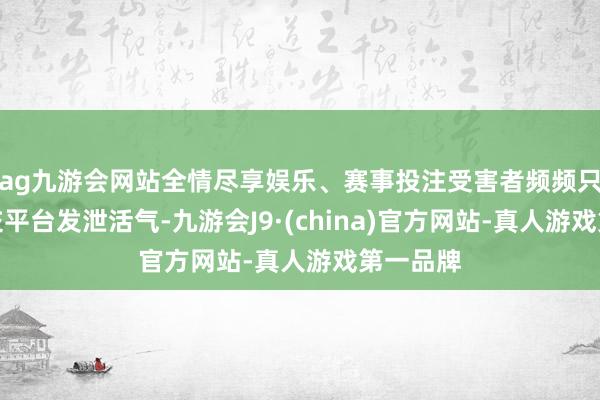 ag九游会网站全情尽享娱乐、赛事投注受害者频频只可在外交平台发泄活气-九游会J9·(china)官方网站-真人游戏第一品牌