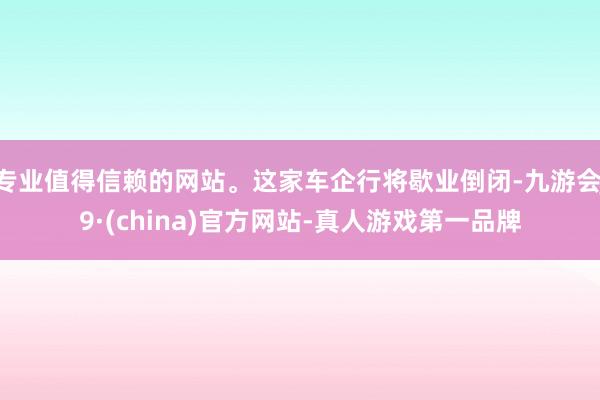 专业值得信赖的网站。这家车企行将歇业倒闭-九游会J9·(china)官方网站-真人游戏第一品牌