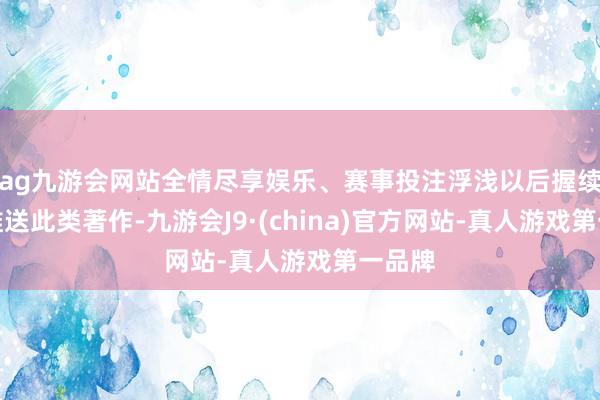 ag九游会网站全情尽享娱乐、赛事投注浮浅以后握续为您推送此类著作-九游会J9·(china)官方网站-真人游戏第一品牌