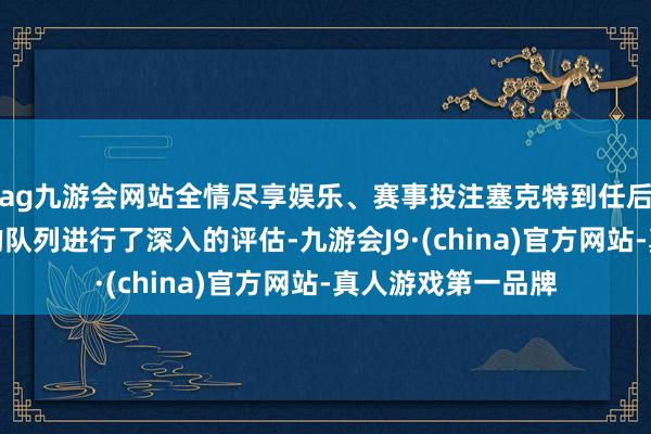 ag九游会网站全情尽享娱乐、赛事投注塞克特到任后开首对国民政府的队列进行了深入的评估-九游会J9·(china)官方网站-真人游戏第一品牌