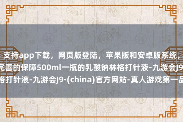 支持app下载，网页版登陆，苹果版和安卓版系统，让您的资金得到最完善的保障500ml一瓶的乳酸钠林格打针液-九游会J9·(china)官方网站-真人游戏第一品牌