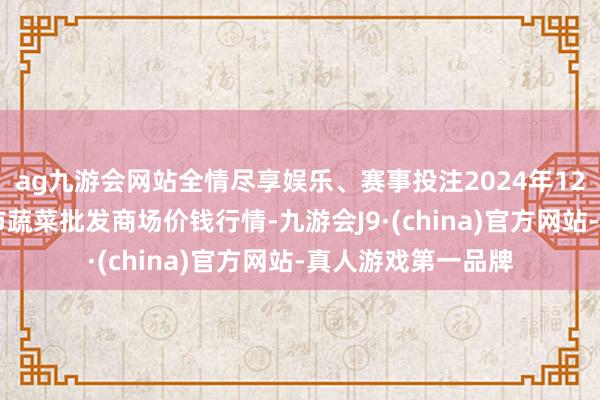 ag九游会网站全情尽享娱乐、赛事投注2024年12月17日湖北襄樊市蔬菜批发商场价钱行情-九游会J9·(china)官方网站-真人游戏第一品牌