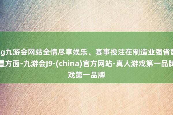 ag九游会网站全情尽享娱乐、赛事投注在制造业强省配置方面-九游会J9·(china)官方网站-真人游戏第一品牌