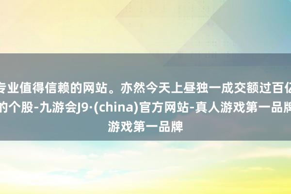 专业值得信赖的网站。亦然今天上昼独一成交额过百亿的个股-九游会J9·(china)官方网站-真人游戏第一品牌