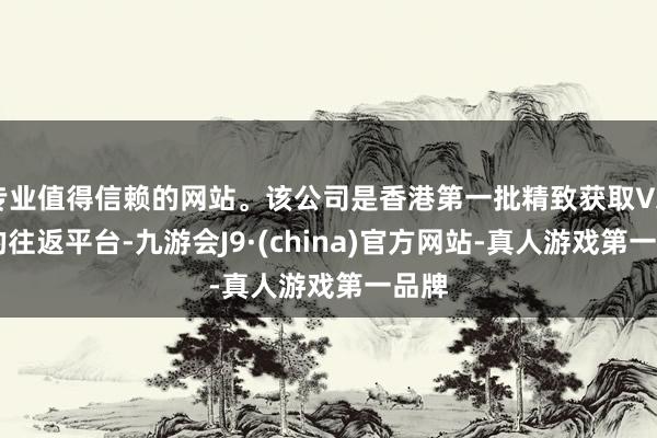 专业值得信赖的网站。该公司是香港第一批精致获取VATP的往返平台-九游会J9·(china)官方网站-真人游戏第一品牌