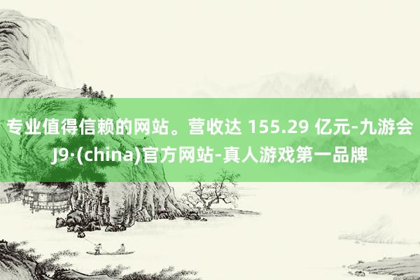 专业值得信赖的网站。营收达 155.29 亿元-九游会J9·(china)官方网站-真人游戏第一品牌