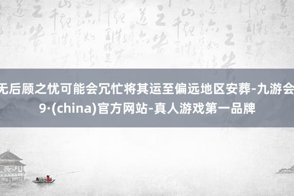 无后顾之忧可能会冗忙将其运至偏远地区安葬-九游会J9·(china)官方网站-真人游戏第一品牌