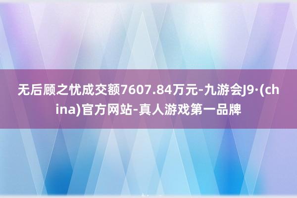 无后顾之忧成交额7607.84万元-九游会J9·(china)官方网站-真人游戏第一品牌