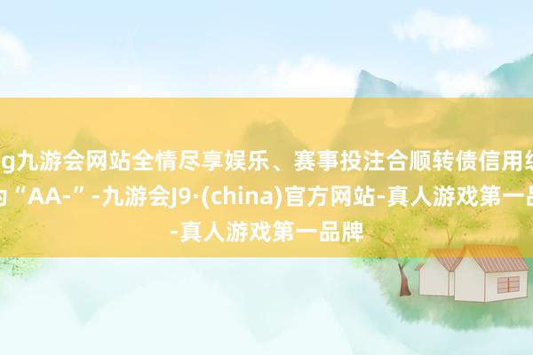 ag九游会网站全情尽享娱乐、赛事投注合顺转债信用级别为“AA-”-九游会J9·(china)官方网站-真人游戏第一品牌