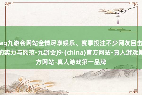 ag九游会网站全情尽享娱乐、赛事投注不少网友目击了他们的实力与风范-九游会J9·(china)官方网站-真人游戏第一品牌