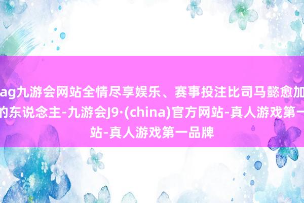 ag九游会网站全情尽享娱乐、赛事投注比司马懿愈加长命的东说念主-九游会J9·(china)官方网站-真人游戏第一品牌