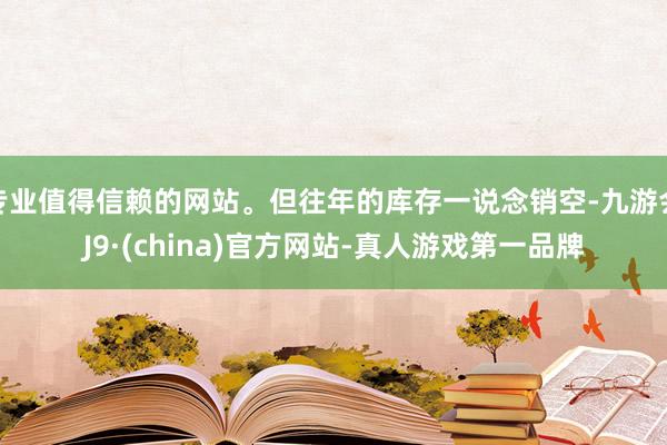 专业值得信赖的网站。但往年的库存一说念销空-九游会J9·(china)官方网站-真人游戏第一品牌