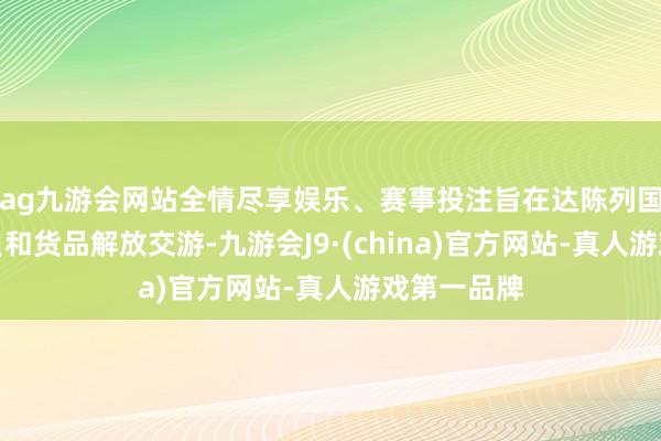 ag九游会网站全情尽享娱乐、赛事投注旨在达陈列国间东谈主员和货品解放交游-九游会J9·(china)官方网站-真人游戏第一品牌