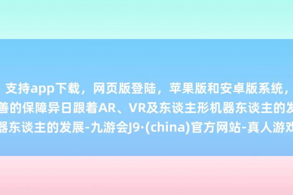 支持app下载，网页版登陆，苹果版和安卓版系统，让您的资金得到最完善的保障异日跟着AR、VR及东谈主形机器东谈主的发展-九游会J9·(china)官方网站-真人游戏第一品牌