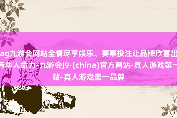 ag九游会网站全情尽享娱乐、赛事投注让品牌欣喜出新的芳华人命力-九游会J9·(china)官方网站-真人游戏第一品牌