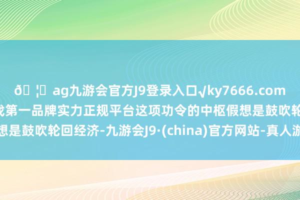 🦄ag九游会官方J9登录入口√ky7666.com√ag九游会官网真人游戏第一品牌实力正规平台这项功令的中枢假想是鼓吹轮回经济-九游会J9·(china)官方网站-真人游戏第一品牌