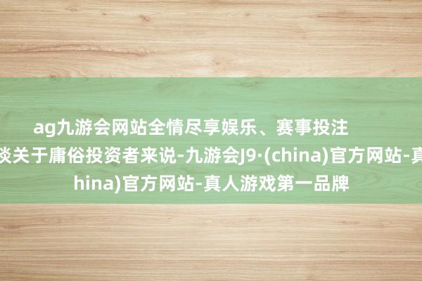 ag九游会网站全情尽享娱乐、赛事投注        散布投资才是王谈关于庸俗投资者来说-九游会J9·(china)官方网站-真人游戏第一品牌