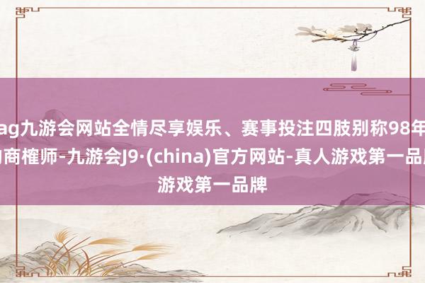 ag九游会网站全情尽享娱乐、赛事投注四肢别称98年的商榷师-九游会J9·(china)官方网站-真人游戏第一品牌