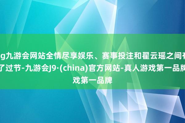 ag九游会网站全情尽享娱乐、赛事投注和翟云瑶之间有了过节-九游会J9·(china)官方网站-真人游戏第一品牌