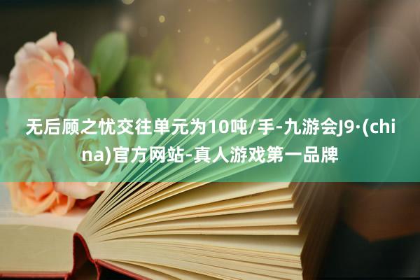 无后顾之忧交往单元为10吨/手-九游会J9·(china)官方网站-真人游戏第一品牌