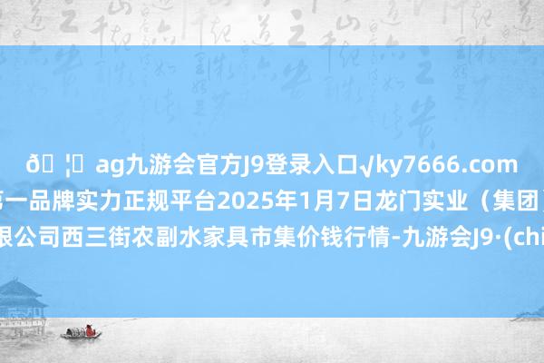 🦄ag九游会官方J9登录入口√ky7666.com√ag九游会官网真人游戏第一品牌实力正规平台2025年1月7日龙门实业（集团）有限公司西三街农副水家具市集价钱行情-九游会J9·(china)官方网站-真人游戏第一品牌