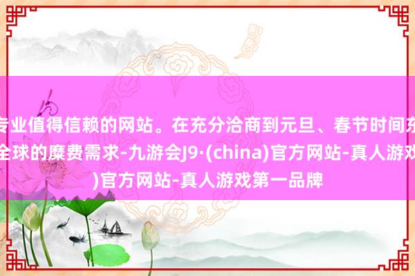 专业值得信赖的网站。在充分洽商到元旦、春节时间东说念主民全球的糜费需求-九游会J9·(china)官方网站-真人游戏第一品牌