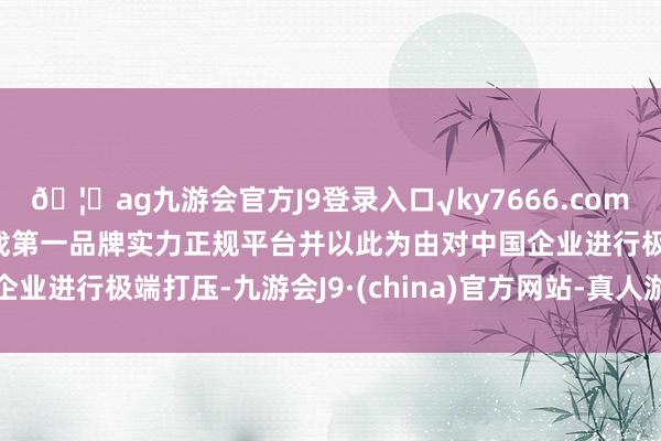 🦄ag九游会官方J9登录入口√ky7666.com√ag九游会官网真人游戏第一品牌实力正规平台并以此为由对中国企业进行极端打压-九游会J9·(china)官方网站-真人游戏第一品牌